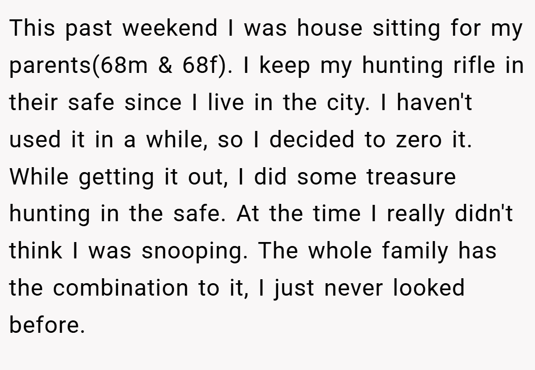This past weekend I was house sitting for my parents(68m & 68f). I keep my hunting rifle in their safe since I live in the city. I haven't used it in a while, so I decided to zero it. While getting it out, I did some treasure hunting in the safe. At the time I really didn't think I was snooping. The whole family has the combination to it, I just never looked before.