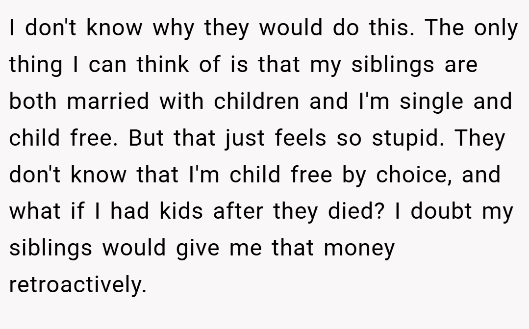 I don't know why they would do this. The only thing I can think of is that my siblings are both married with children and I'm single and child free. But that just feels so stupid. They don't know that I'm child free by choice, and what if I had kids after they died? I doubt my siblings would give me that money retroactively.