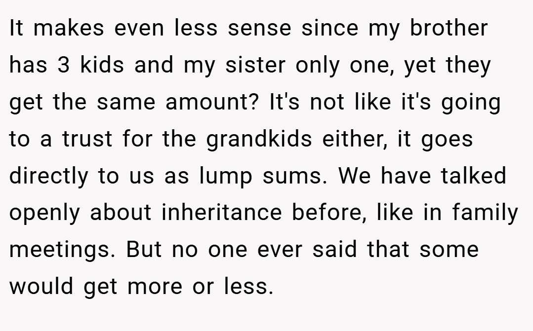 It makes even less sense since my brother has 3 kids and my sister only one, yet they get the same amount? It's not like it's going to a trust for the grandkids either, it goes directly to us as lump sums. We have talked openly about inheritance before, like in family meetings. But no one ever said that some would get more or less.