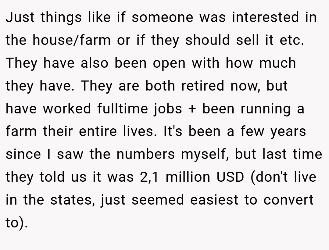 Just things like if someone was interested in the house/farm or if they should sell it etc. They have also been open with how much they have. They are both retired now, but have worked fulltime jobs + been running a farm their entire lives. It's been a few years since I saw the numbers myself, but last time they told us it was 2,1 million USD (don't live in the states, just seemed easiest to convert to).
