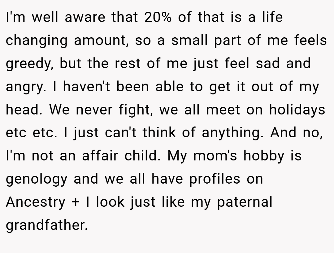 I'm well aware that 20% of that is a life changing amount, so a small part of me feels greedy, but the rest of me just feel sad and angry. I haven't been able to get it out of my head. We never fight, we all meet on holidays etc etc. I just can't think of anything. And no, I'm not an affair child. My mom's hobby is genology and we all have profiles on Ancestry + I look just like my paternal grandfather.