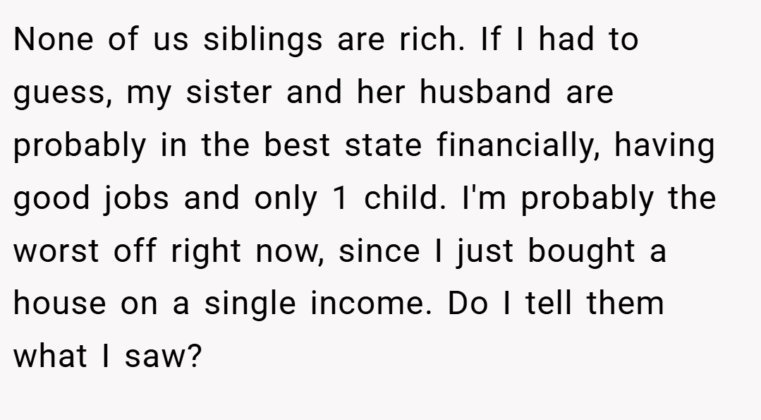 None of us siblings are rich. If I had to guess, my sister and her husband are probably in the best state financially, having good jobs and only 1 child. I'm probably the worst off right now, since I just bought a house on a single income. Do I tell them what I saw?