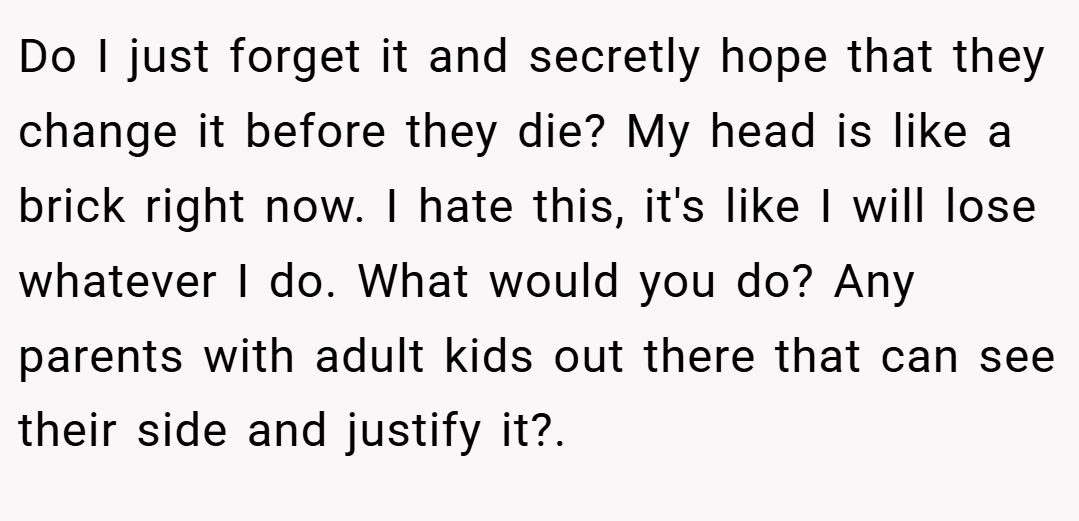 Do I just forget it and secretly hope that they change it before they die? My head is like a brick right now. I hate this, it's like I will lose whatever I do. What would you do? Any parents with adult kids out there that can see their side and justify it?.