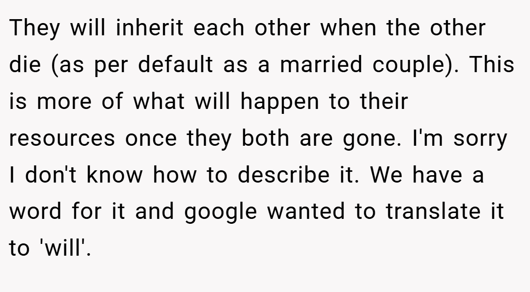 They will inherit each other when the other die (as per default as a married couple). This is more of what will happen to their resources once they both are gone. I'm sorry I don't know how to describe it. We have a word for it and google wanted to translate it to 'will'.