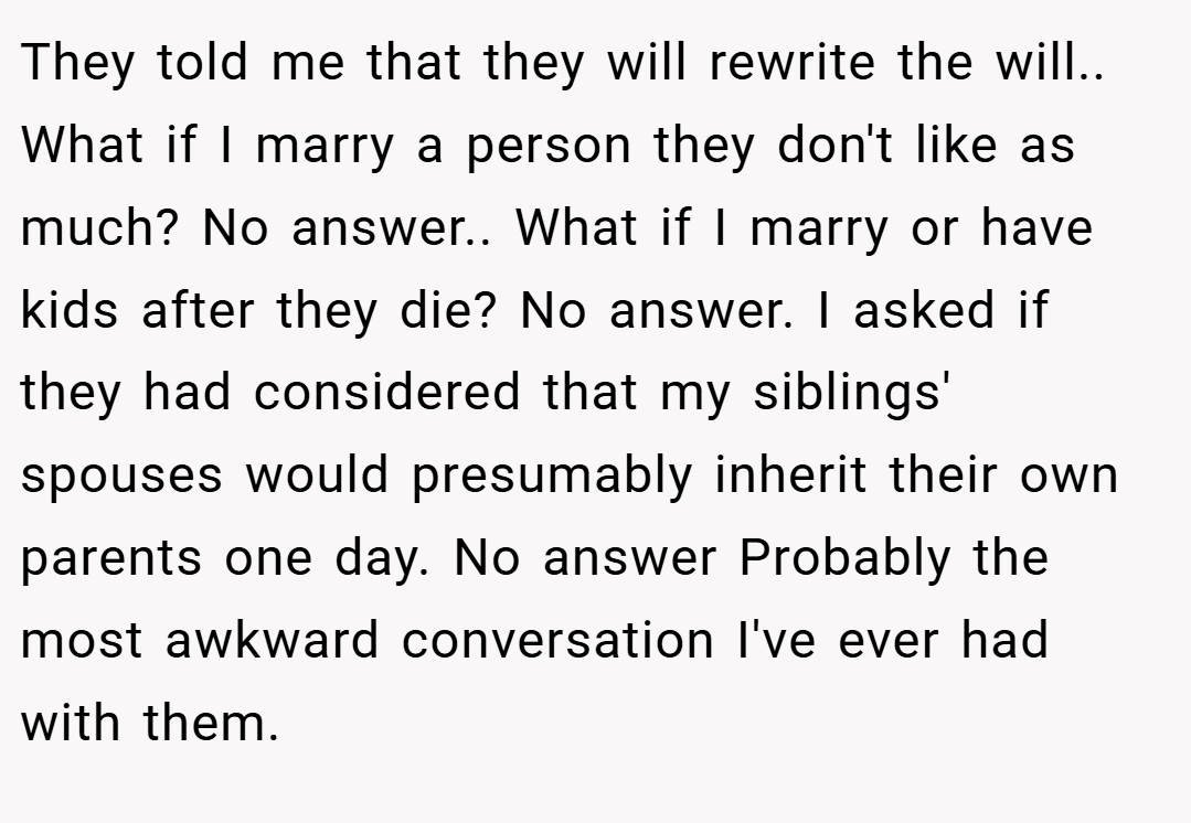 They told me that they will rewrite the will.. What if I marry a person they don't like as much? No answer.. What if I marry or have kids after they die? No answer. I asked if they had considered that my siblings' spouses would presumably inherit their own parents one day. No answer Probably the most awkward conversation I've ever had with them.