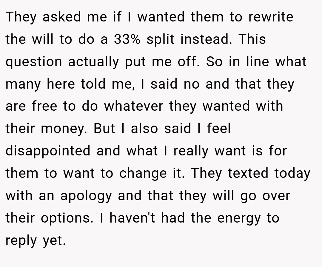 They asked me if I wanted them to rewrite the will to do a 33% split instead. This question actually put me off. So in line what many here told me, I said no and that they are free to do whatever they wanted with their money. But I also said I feel disappointed and what I really want is for them to want to change it. They texted today with an apology and that they will go over their options. I haven't had the energy to reply yet.