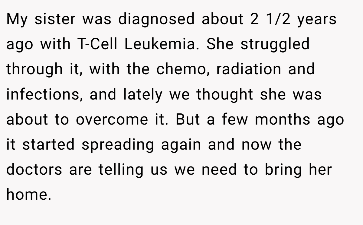 My sister was diagnosed about 2 1/2 years ago with T-Cell Leukemia. She struggled through it, with the chemo, radiation and infections, and lately we thought she was about to overcome it. But a few months ago it started spreading again and now the doctors are telling us we need to bring her home.