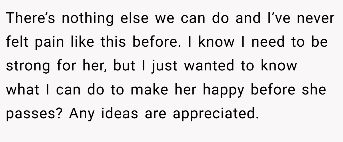 There’s nothing else we can do and I’ve never felt pain like this before. I know I need to be strong for her, but I just wanted to know what I can do to make her happy before she passes? Any ideas are appreciated.