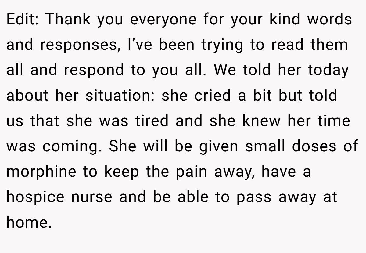 Edit: Thank you everyone for your kind words and responses, I’ve been trying to read them all and respond to you all. We told her today about her situation: she cried a bit but told us that she was tired and she knew her time was coming. She will be given small doses of morphine to keep the pain away, have a hospice nurse and be able to pass away at home.