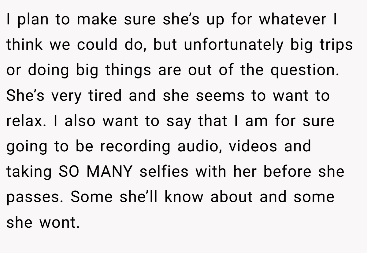 I plan to make sure she’s up for whatever I think we could do, but unfortunately big trips or doing big things are out of the question. She’s very tired and she seems to want to relax. I also want to say that I am for sure going to be recording audio, videos and taking SO MANY selfies with her before she passes. Some she’ll know about and some she wont.