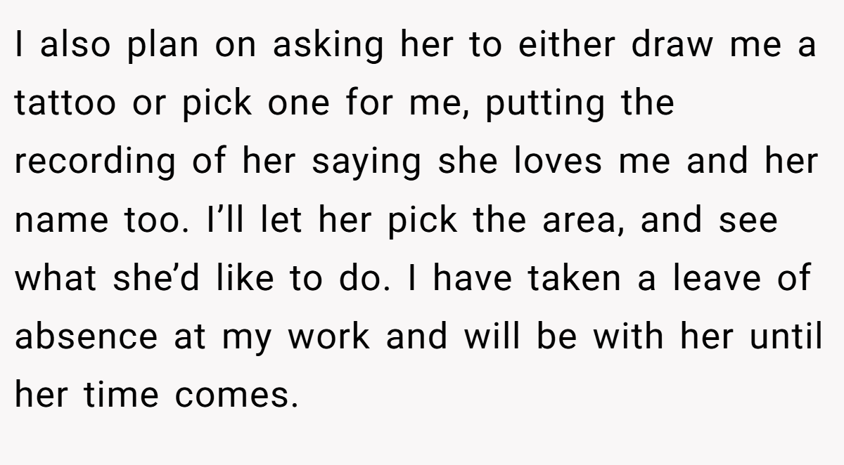 I also plan on asking her to either draw me a tattoo or pick one for me, putting the recording of her saying she loves me and her name too. I’ll let her pick the area, and see what she’d like to do. I have taken a leave of absence at my work and will be with her until her time comes.