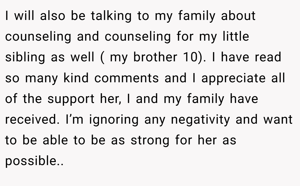 I will also be talking to my family about counseling and counseling for my little sibling as well ( my brother 10). I have read so many kind comments and I appreciate all of the support her, I and my family have received. I’m ignoring any negativity and want to be able to be as strong for her as possible.. 