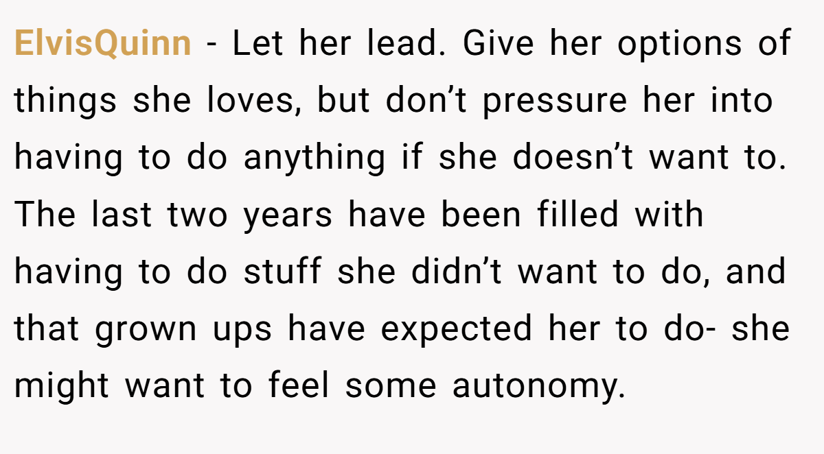 ElvisQuinn − Let her lead. Give her options of things she loves, but don’t pressure her into having to do anything if she doesn’t want to. The last two years have been filled with having to do stuff she didn’t want to do, and that grown ups have expected her to do- she might want to feel some autonomy.