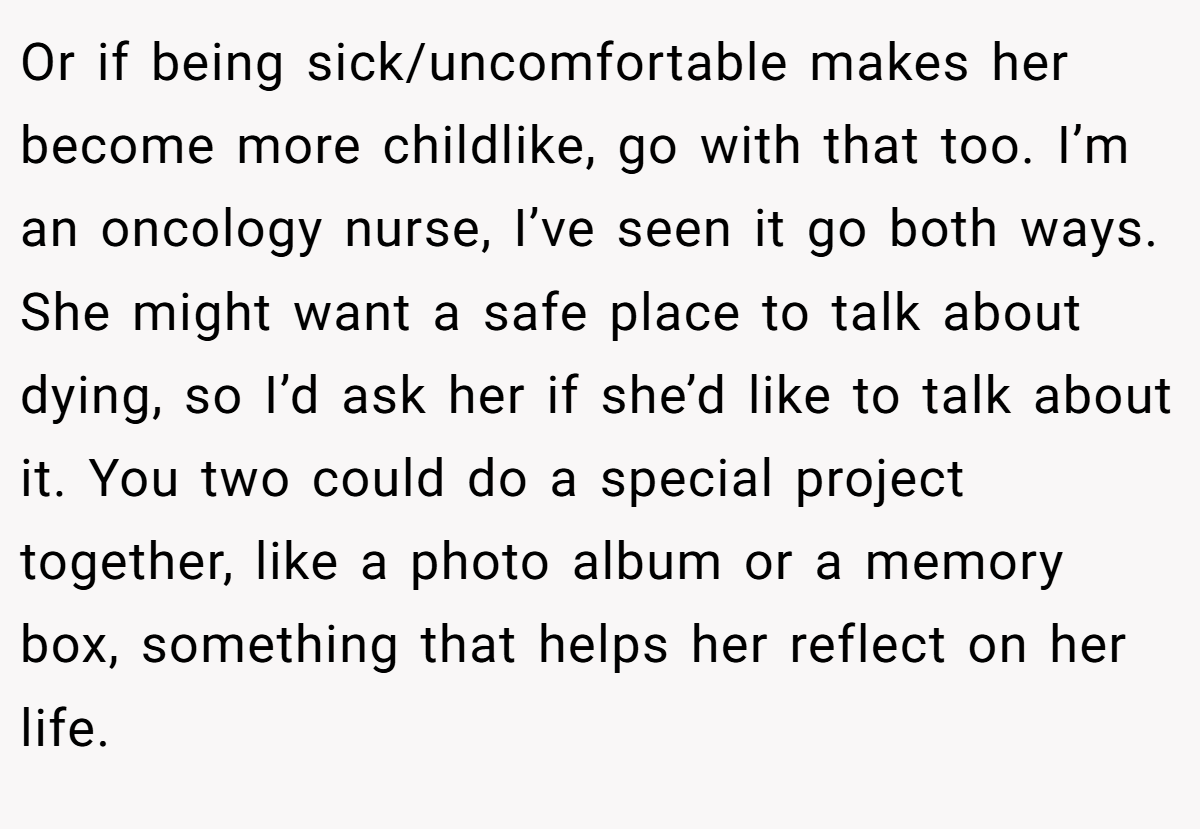 Or if being sick/uncomfortable makes her become more childlike, go with that too. I’m an oncology nurse, I’ve seen it go both ways. She might want a safe place to talk about dying, so I’d ask her if she’d like to talk about it. You two could do a special project together, like a photo album or a memory box, something that helps her reflect on her life.