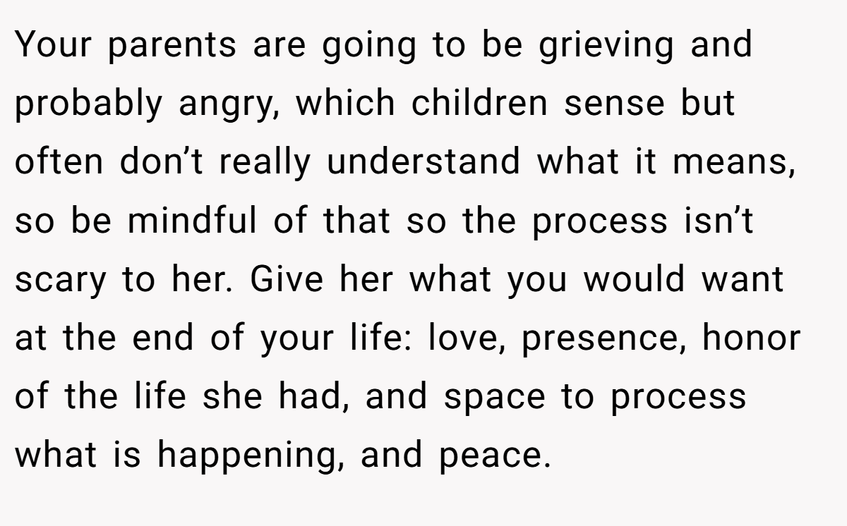 Your parents are going to be grieving and probably angry, which children sense but often don’t really understand what it means, so be mindful of that so the process isn’t scary to her. Give her what you would want at the end of your life: love, presence, honor of the life she had, and space to process what is happening, and peace.