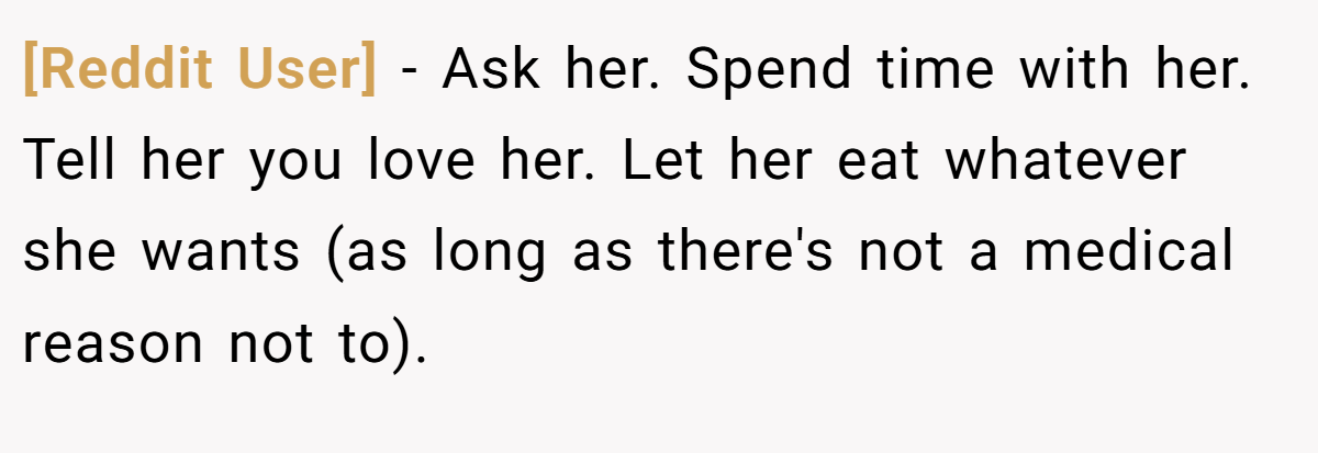 [Reddit User] − Ask her. Spend time with her. Tell her you love her. Let her eat whatever she wants (as long as there's not a medical reason not to).