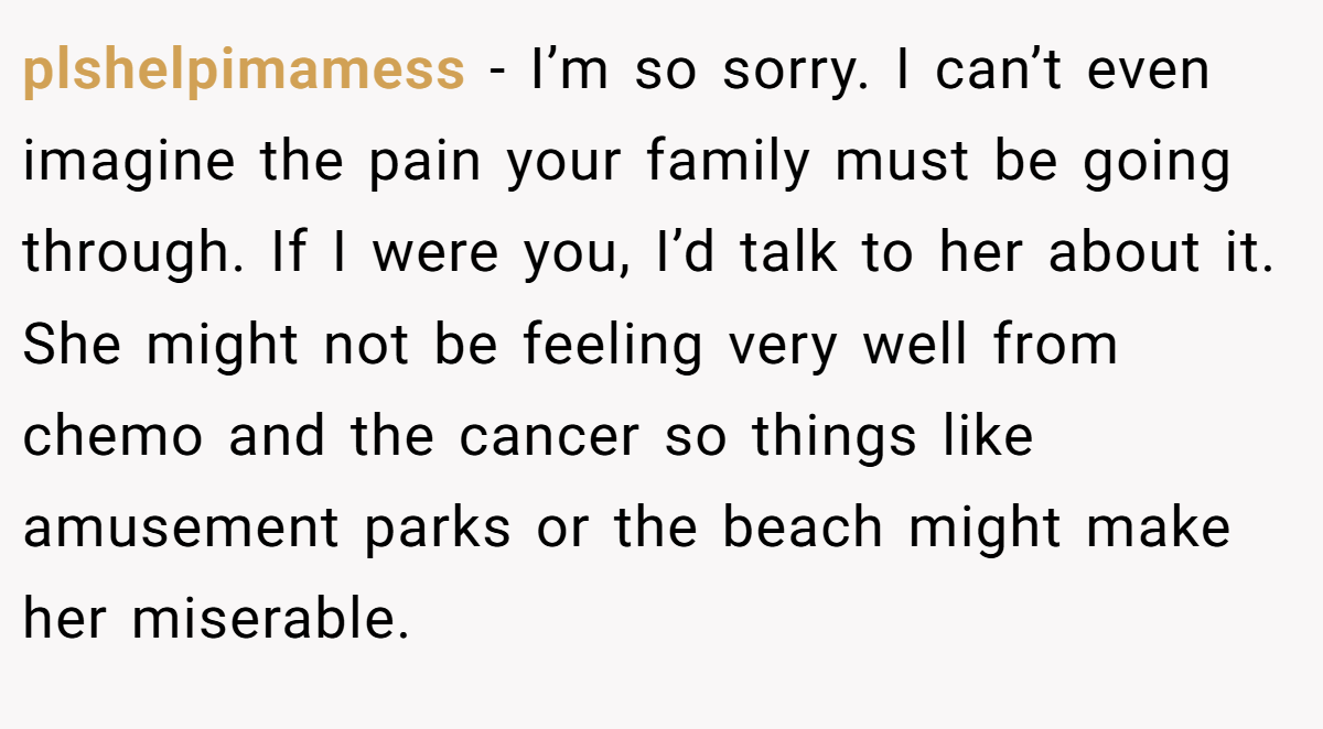 plshelpimamess − I’m so sorry. I can’t even imagine the pain your family must be going through. If I were you, I’d talk to her about it. She might not be feeling very well from chemo and the cancer so things like amusement parks or the beach might make her miserable.