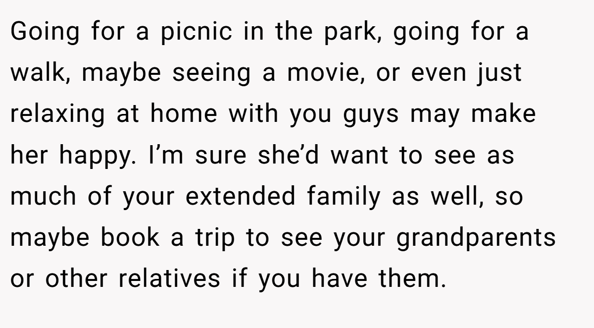 Going for a picnic in the park, going for a walk, maybe seeing a movie, or even just relaxing at home with you guys may make her happy. I’m sure she’d want to see as much of your extended family as well, so maybe book a trip to see your grandparents or other relatives if you have them.