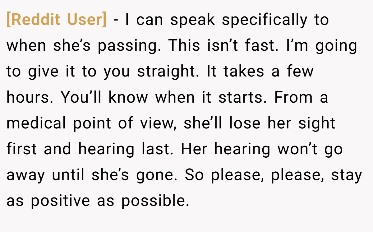 [Reddit User] − I can speak specifically to when she’s passing. This isn’t fast. I’m going to give it to you straight. It takes a few hours. You’ll know when it starts. From a medical point of view, she’ll lose her sight first and hearing last. Her hearing won’t go away until she’s gone. So please, please, stay as positive as possible.