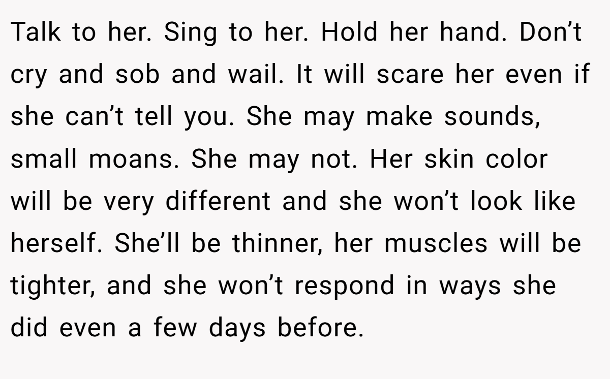 Talk to her. Sing to her. Hold her hand. Don’t cry and sob and wail. It will scare her even if she can’t tell you. She may make sounds, small moans. She may not. Her skin color will be very different and she won’t look like herself. She’ll be thinner, her muscles will be tighter, and she won’t respond in ways she did even a few days before.