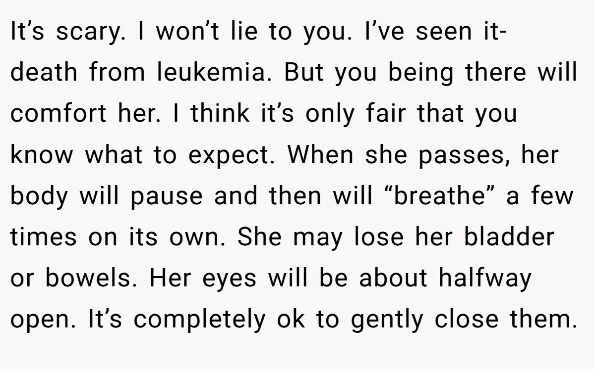 It’s scary. I won’t lie to you. I’ve seen it- death from leukemia. But you being there will comfort her. I think it’s only fair that you know what to expect. When she passes, her body will pause and then will “breathe” a few times on its own. She may lose her bladder or bowels. Her eyes will be about halfway open. It’s completely ok to gently close them.