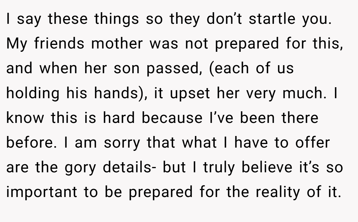 I say these things so they don’t startle you. My friends mother was not prepared for this, and when her son passed, (each of us holding his hands), it upset her very much. I know this is hard because I’ve been there before. I am sorry that what I have to offer are the gory details- but I truly believe it’s so important to be prepared for the reality of it.