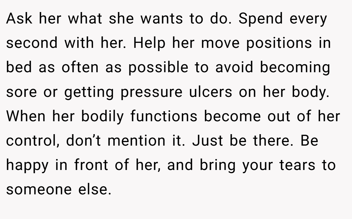 Ask her what she wants to do. Spend every second with her. Help her move positions in bed as often as possible to avoid becoming sore or getting pressure ulcers on her body. When her bodily functions become out of her control, don’t mention it. Just be there. Be happy in front of her, and bring your tears to someone else.