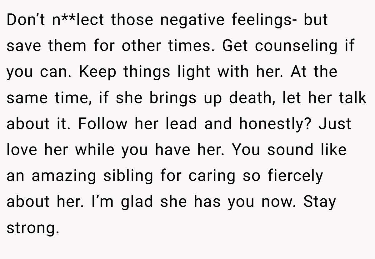 Don’t n**lect those negative feelings- but save them for other times. Get counseling if you can. Keep things light with her. At the same time, if she brings up death, let her talk about it. Follow her lead and honestly? Just love her while you have her. You sound like an amazing sibling for caring so fiercely about her. I’m glad she has you now. Stay strong.