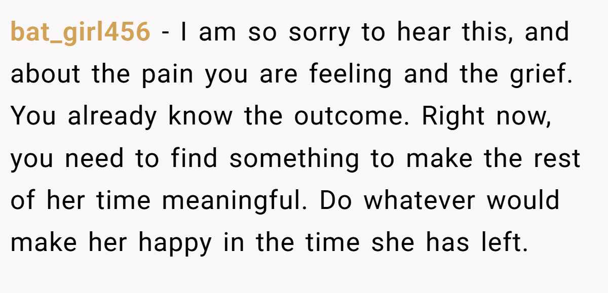 bat_girl456 − I am so sorry to hear this, and about the pain you are feeling and the grief. You already know the outcome. Right now, you need to find something to make the rest of her time meaningful. Do whatever would make her happy in the time she has left.