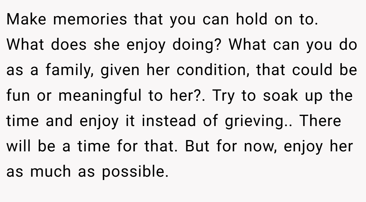 Make memories that you can hold on to. What does she enjoy doing? What can you do as a family, given her condition, that could be fun or meaningful to her?. Try to soak up the time and enjoy it instead of grieving.. There will be a time for that. But for now, enjoy her as much as possible.