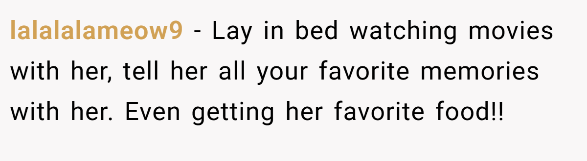 lalalalameow9 − Lay in bed watching movies with her, tell her all your favorite memories with her. Even getting her favorite food!!