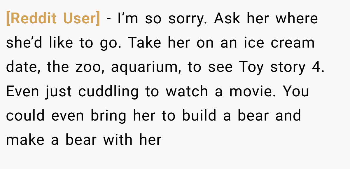 [Reddit User] − I’m so sorry. Ask her where she’d like to go. Take her on an ice cream date, the zoo, aquarium, to see Toy story 4. Even just cuddling to watch a movie. You could even bring her to build a bear and make a bear with her