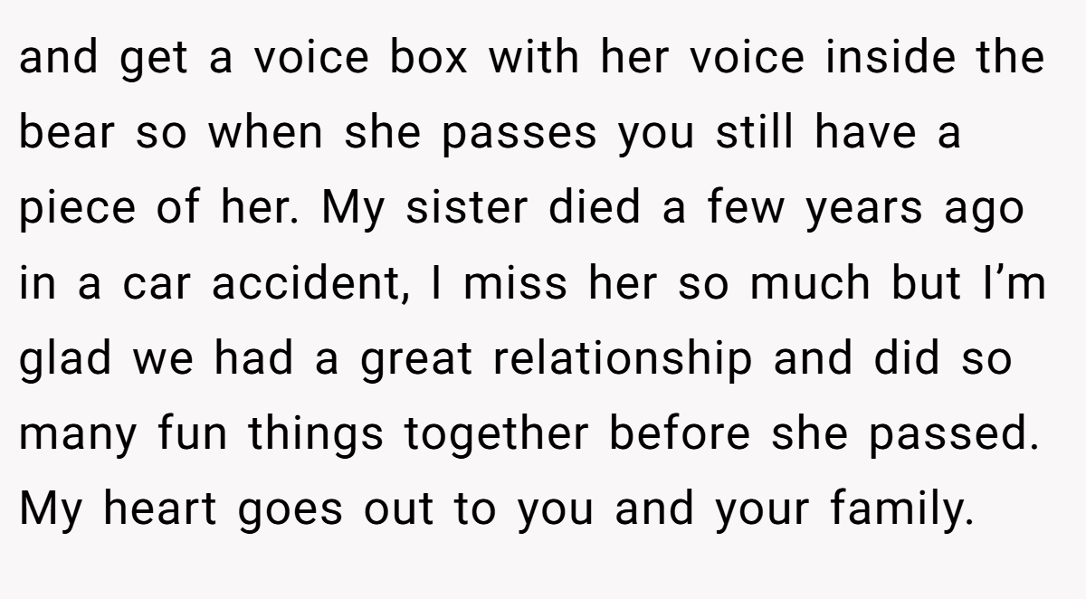 and get a voice box with her voice inside the bear so when she passes you still have a piece of her. My sister died a few years ago in a car accident, I miss her so much but I’m glad we had a great relationship and did so many fun things together before she passed. My heart goes out to you and your family.
