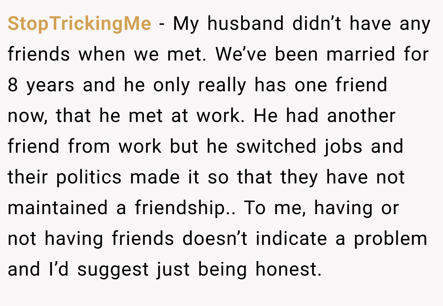 StopTrickingMe − My husband didn’t have any friends when we met. We’ve been married for 8 years and he only really has one friend now, that he met at work. He had another friend from work but he switched jobs and their politics made it so that they have not maintained a friendship.. To me, having or not having friends doesn’t indicate a problem and I’d suggest just being honest.
