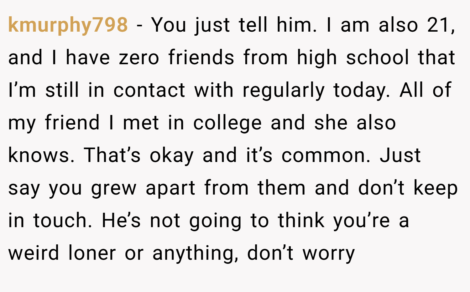 kmurphy798 − You just tell him. I am also 21, and I have zero friends from high school that I’m still in contact with regularly today. All of my friend I met in college and she also knows. That’s okay and it’s common. Just say you grew apart from them and don’t keep in touch. He’s not going to think you’re a weird loner or anything, don’t worry
