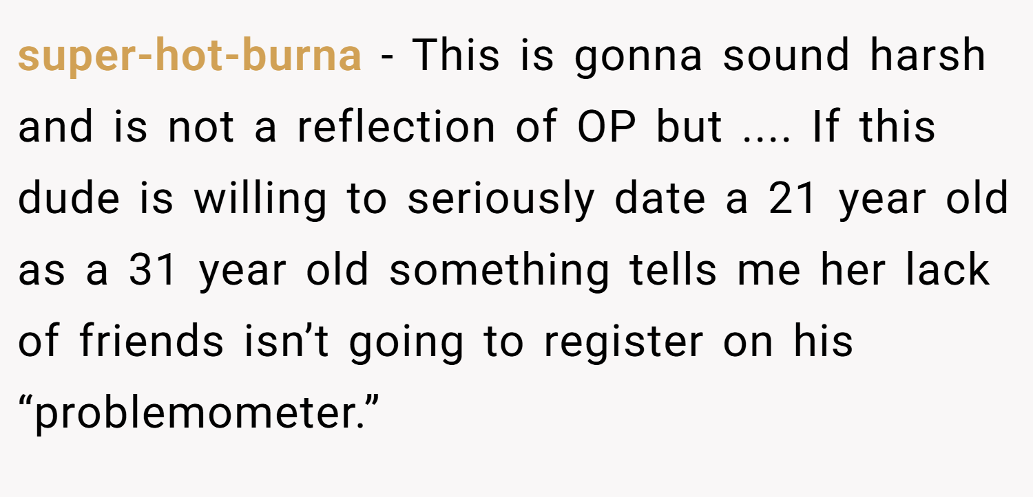 super-hot-burna − This is gonna sound harsh and is not a reflection of OP but .... If this dude is willing to seriously date a 21 year old as a 31 year old something tells me her lack of friends isn’t going to register on his “problemometer.”