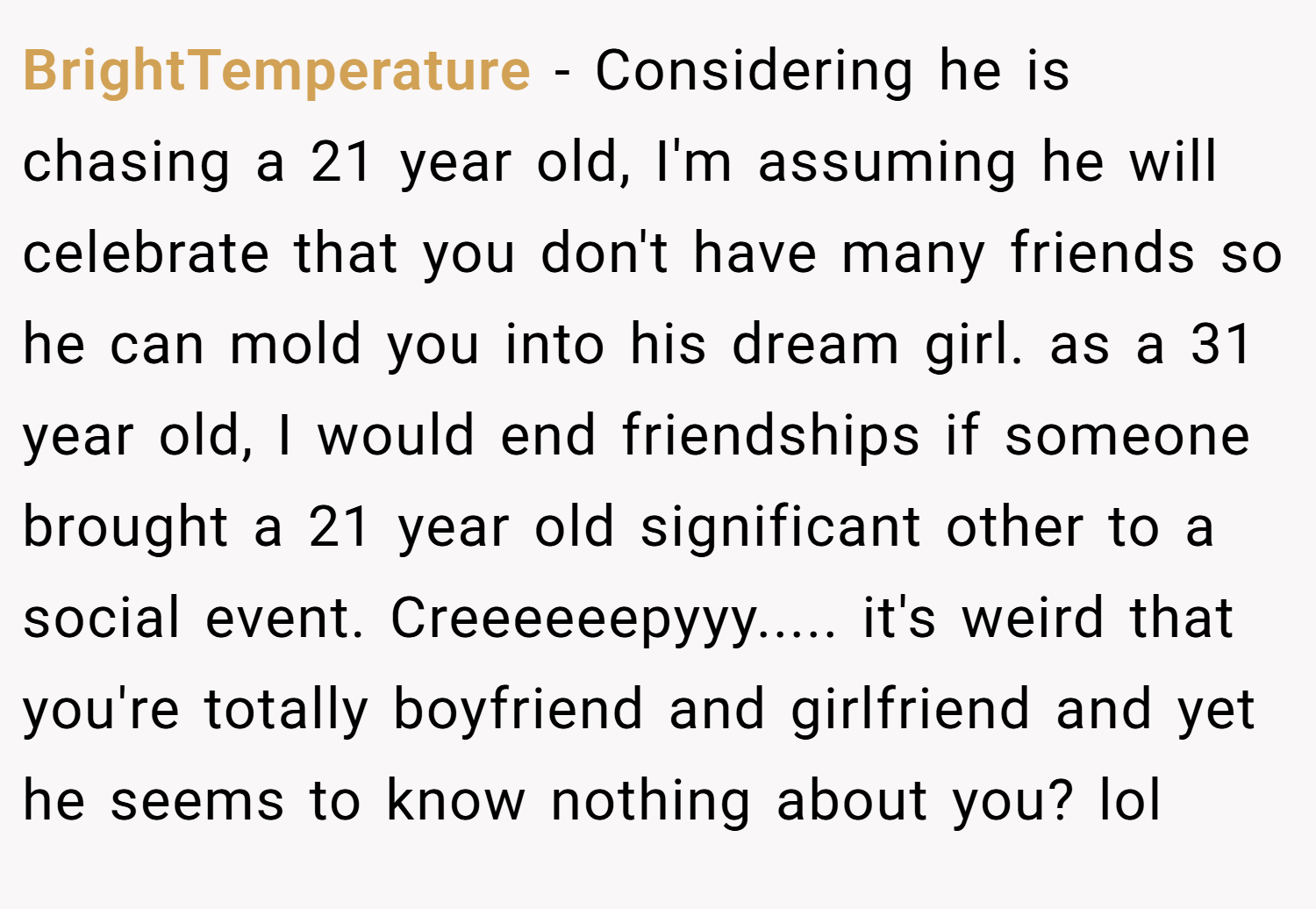 BrightTemperature − Considering he is chasing a 21 year old, I'm assuming he will celebrate that you don't have many friends so he can mold you into his dream girl. as a 31 year old, I would end friendships if someone brought a 21 year old significant other to a social event. Creeeeeepyyy..... it's weird that you're totally boyfriend and girlfriend and yet he seems to know nothing about you? lol