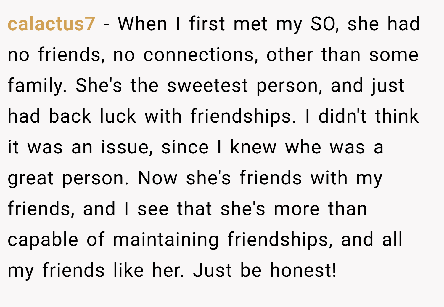 calactus7 − When I first met my SO, she had no friends, no connections, other than some family. She's the sweetest person, and just had back luck with friendships. I didn't think it was an issue, since I knew whe was a great person. Now she's friends with my friends, and I see that she's more than capable of maintaining friendships, and all my friends like her. Just be honest!