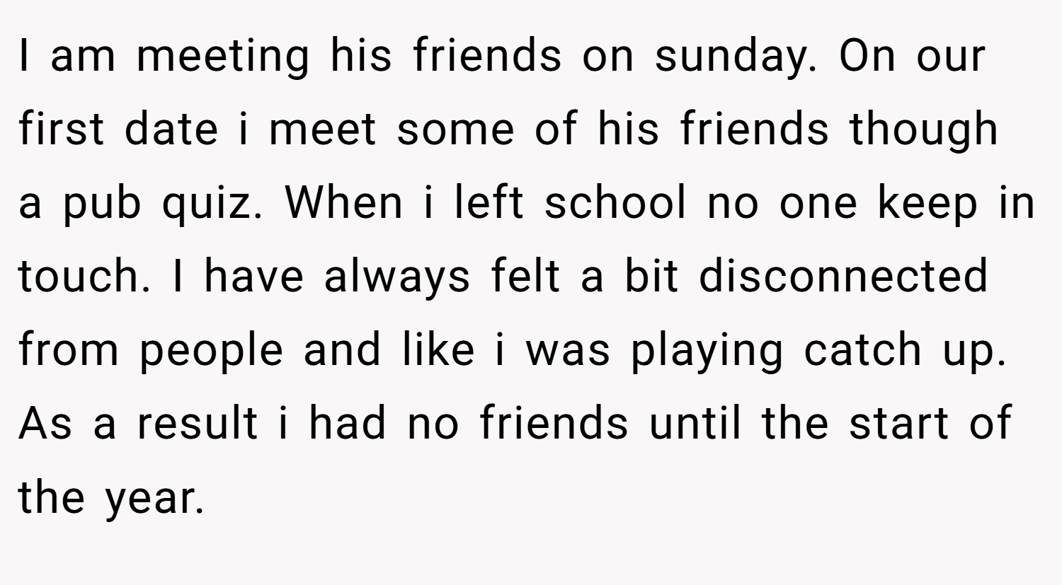 I am meeting his friends on sunday. On our first date i meet some of his friends though a pub quiz. When i left school no one keep in touch. I have always felt a bit disconnected from people and like i was playing catch up. As a result i had no friends until the start of the year.