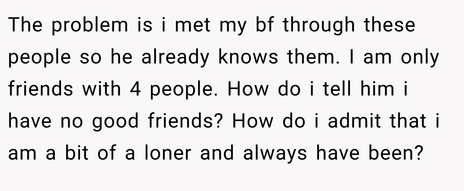 The problem is i met my bf through these people so he already knows them. I am only friends with 4 people. How do i tell him i have no good friends? How do i admit that i am a bit of a loner and always have been?