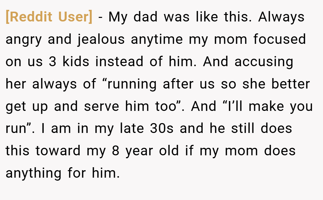 [Reddit User] − My dad was like this. Always angry and jealous anytime my mom focused on us 3 kids instead of him. And accusing her always of “running after us so she better get up and serve him too”. And “I’ll make you run”. I am in my late 30s and he still does this toward my 8 year old if my mom does anything for him.