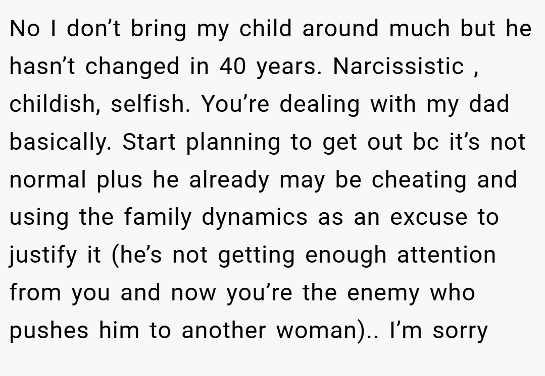 No I don’t bring my child around much but he hasn’t changed in 40 years. Narcissistic , childish, selfish. You’re dealing with my dad basically. Start planning to get out bc it’s not normal plus he already may be cheating and using the family dynamics as an excuse to justify it (he’s not getting enough attention from you and now you’re the enemy who pushes him to another woman).. I’m sorry