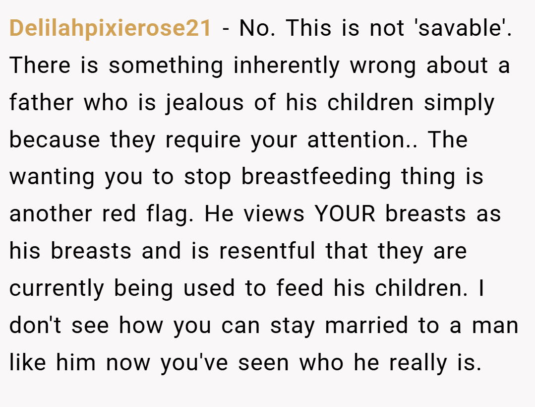 Delilahpixierose21 − No. This is not 'savable'. There is something inherently wrong about a father who is jealous of his children simply because they require your attention.. The wanting you to stop breastfeeding thing is another red flag. He views YOUR breasts as his breasts and is resentful that they are currently being used to feed his children. I don't see how you can stay married to a man like him now you've seen who he really is.