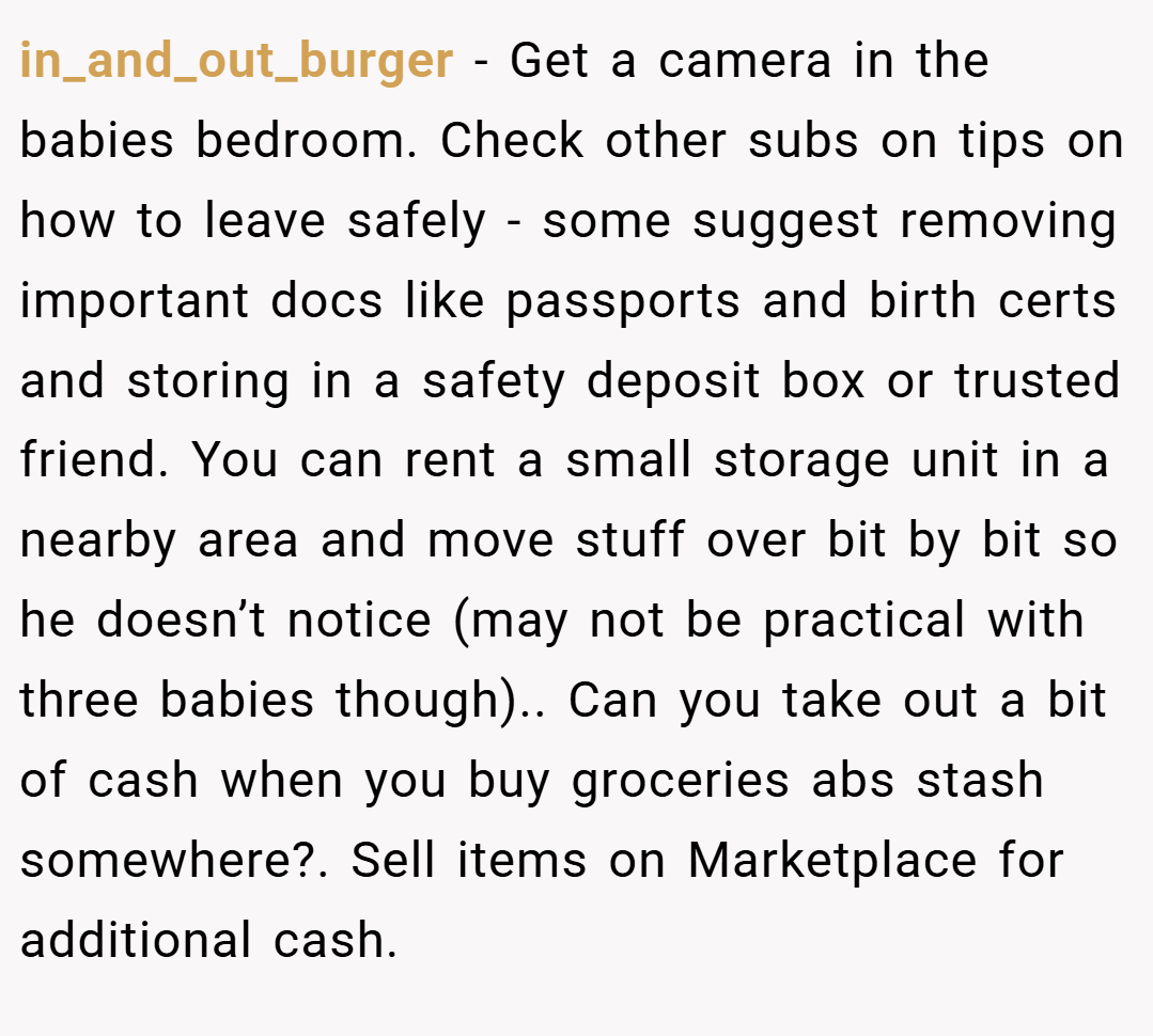 in_and_out_burger − Get a camera in the babies bedroom. Check other subs on tips on how to leave safely - some suggest removing important docs like passports and birth certs and storing in a safety deposit box or trusted friend. You can rent a small storage unit in a nearby area and move stuff over bit by bit so he doesn’t notice (may not be practical with three babies though).. Can you take out a bit of cash when you buy groceries abs stash somewhere?. Sell items on Marketplace for additional cash.