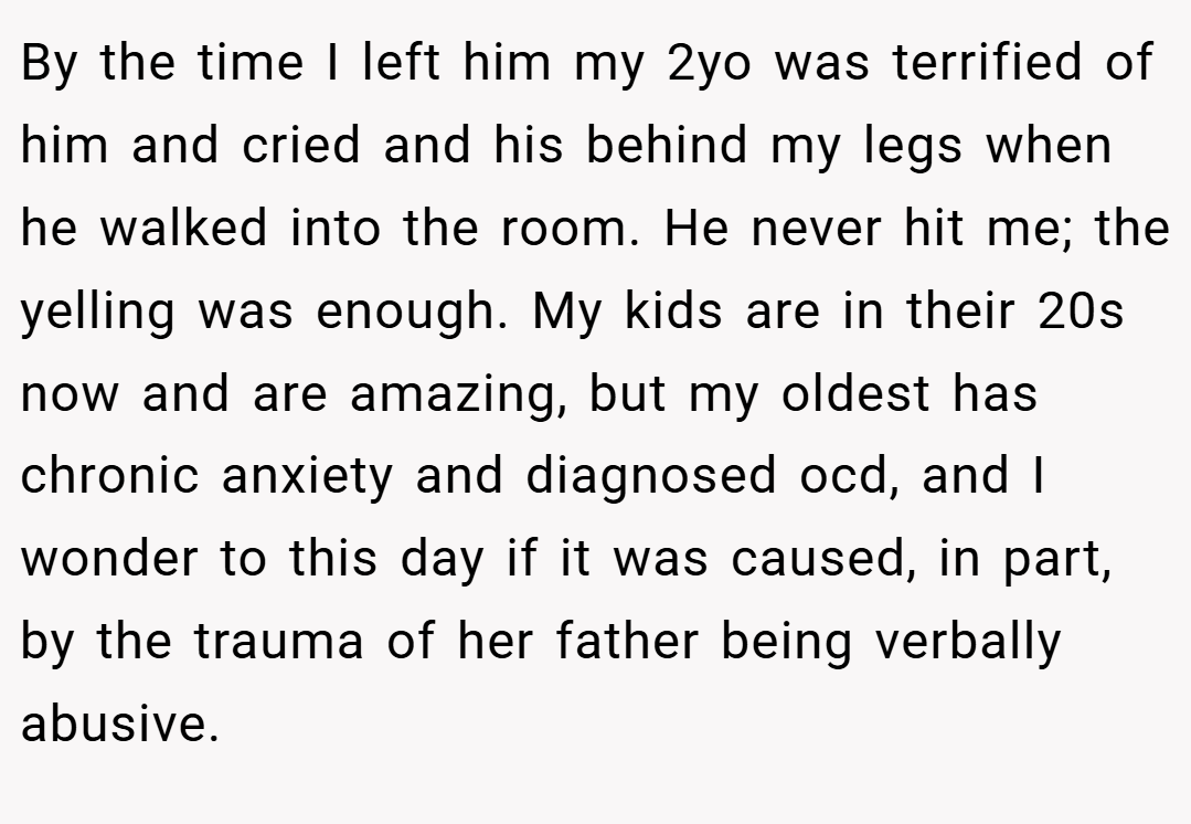 By the time I left him my 2yo was terrified of him and cried and his behind my legs when he walked into the room. He never hit me; the yelling was enough. My kids are in their 20s now and are amazing, but my oldest has chronic anxiety and diagnosed ocd, and I wonder to this day if it was caused, in part, by the trauma of her father being verbally abusive.