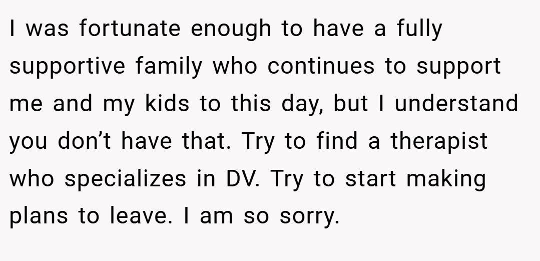 I was fortunate enough to have a fully supportive family who continues to support me and my kids to this day, but I understand you don’t have that. Try to find a therapist who specializes in DV. Try to start making plans to leave. I am so sorry.