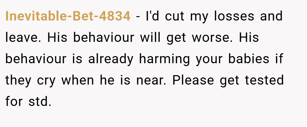 Inevitable-Bet-4834 − I'd cut my losses and leave. His behaviour will get worse. His behaviour is already harming your babies if they cry when he is near. Please get tested for std.