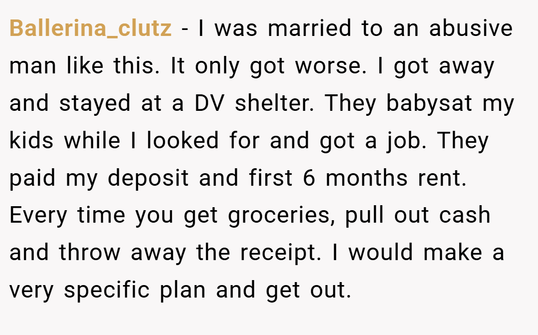 Ballerina_clutz − I was married to an abusive man like this. It only got worse. I got away and stayed at a DV shelter. They babysat my kids while I looked for and got a job. They paid my deposit and first 6 months rent. Every time you get groceries, pull out cash and throw away the receipt. I would make a very specific plan and get out.