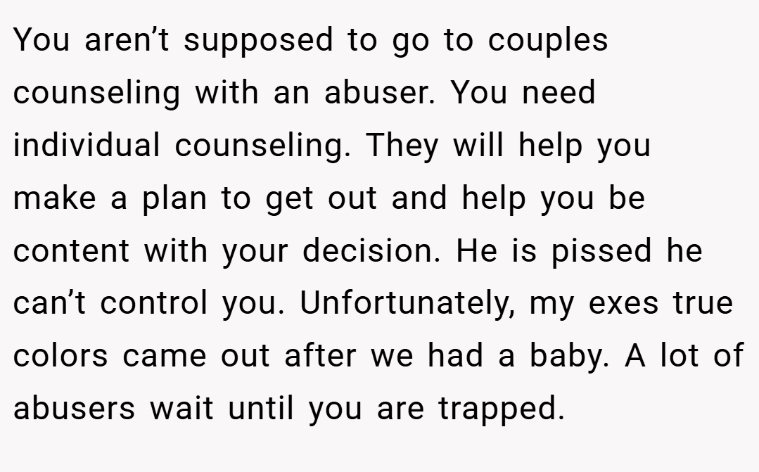 You aren’t supposed to go to couples counseling with an abuser. You need individual counseling. They will help you make a plan to get out and help you be content with your decision. He is pissed he can’t control you. Unfortunately, my exes true colors came out after we had a baby. A lot of abusers wait until you are trapped.