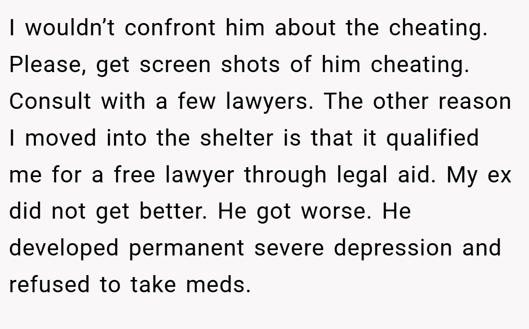 I wouldn’t confront him about the cheating. Please, get screen shots of him cheating. Consult with a few lawyers. The other reason I moved into the shelter is that it qualified me for a free lawyer through legal aid. My ex did not get better. He got worse. He developed permanent severe depression and refused to take meds.